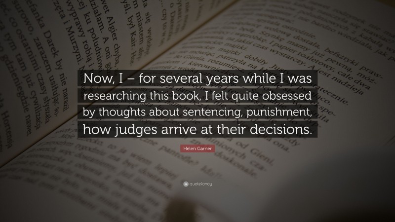 Helen Garner Quote: “Now, I – for several years while I was researching this book, I felt quite obsessed by thoughts about sentencing, punishment, how judges arrive at their decisions.”