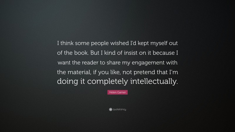 Helen Garner Quote: “I think some people wished I’d kept myself out of the book. But I kind of insist on it because I want the reader to share my engagement with the material, if you like, not pretend that I’m doing it completely intellectually.”