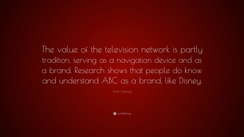 Anne Sweeney Quote: “The value of the television network is partly tradition, serving as a navigation device and as a brand. Research shows that people do know and understand ABC as a brand, like Disney.”