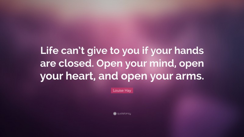 Louise Hay Quote: “Life can’t give to you if your hands are closed. Open your mind, open your heart, and open your arms.”