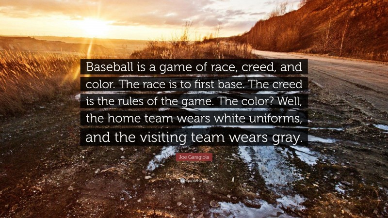 Joe Garagiola Quote: “Baseball is a game of race, creed, and color. The race is to first base. The creed is the rules of the game. The color? Well, the home team wears white uniforms, and the visiting team wears gray.”