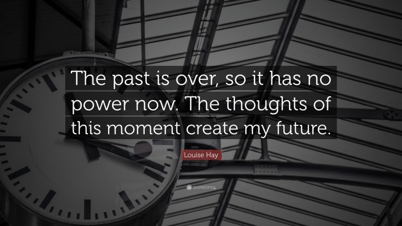 Louise Hay Quote: “The past is over, so it has no power now. The thoughts of this moment create my future.”