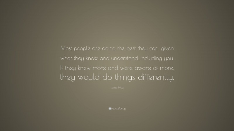 Louise Hay Quote: “Most people are doing the best they can, given what they know and understand, including you. If they knew more and were aware of more, they would do things differently.”