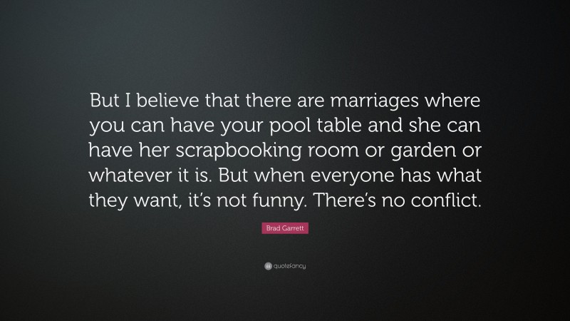 Brad Garrett Quote: “But I believe that there are marriages where you can have your pool table and she can have her scrapbooking room or garden or whatever it is. But when everyone has what they want, it’s not funny. There’s no conflict.”