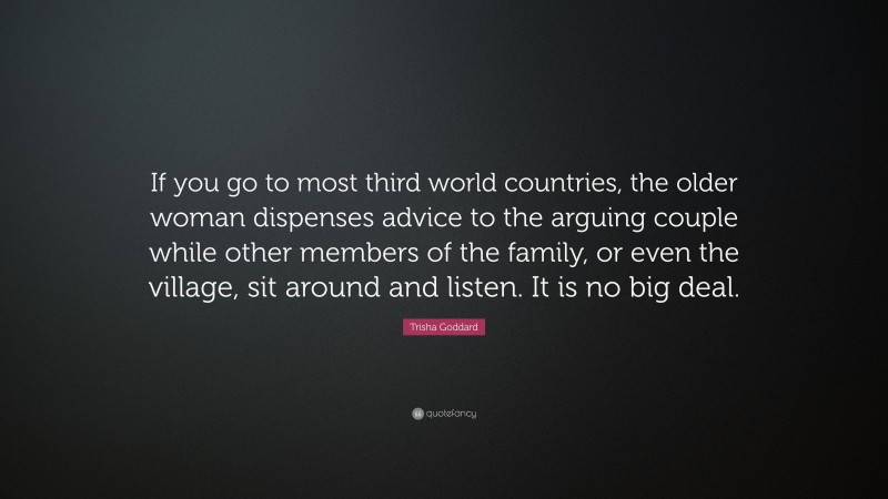 Trisha Goddard Quote: “If you go to most third world countries, the older woman dispenses advice to the arguing couple while other members of the family, or even the village, sit around and listen. It is no big deal.”