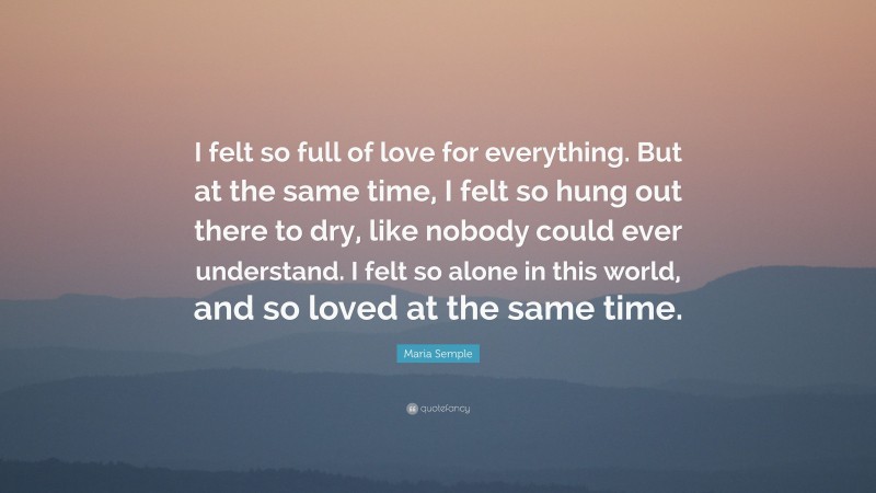 Maria Semple Quote: “I felt so full of love for everything. But at the same time, I felt so hung out there to dry, like nobody could ever understand. I felt so alone in this world, and so loved at the same time.”