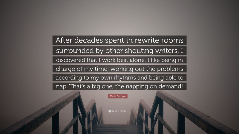 Maria Semple Quote: “After decades spent in rewrite rooms surrounded by other shouting writers, I discovered that I work best alone. I like being in charge of my time, working out the problems according to my own rhythms and being able to nap. That’s a big one, the napping on demand!”