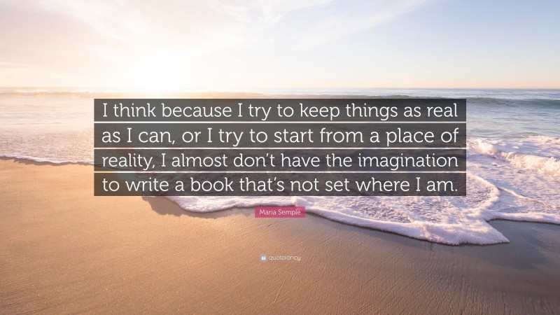Maria Semple Quote: “I think because I try to keep things as real as I can, or I try to start from a place of reality, I almost don’t have the imagination to write a book that’s not set where I am.”