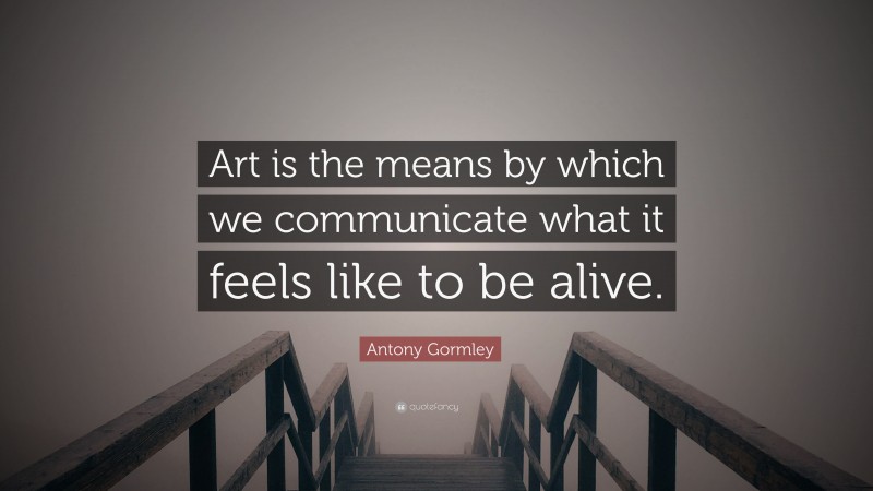 Antony Gormley Quote: “Art is the means by which we communicate what it feels like to be alive.”