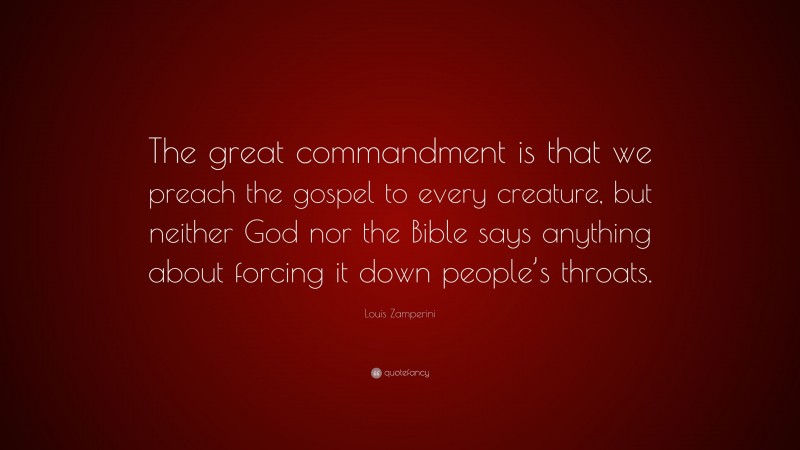 Louis Zamperini Quote: “The great commandment is that we preach the gospel to every creature, but neither God nor the Bible says anything about forcing it down people’s throats.”