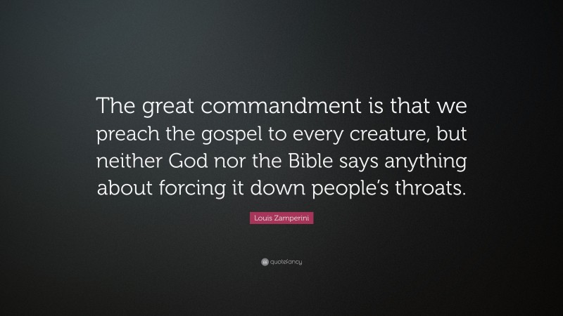 Louis Zamperini Quote: “The great commandment is that we preach the gospel to every creature, but neither God nor the Bible says anything about forcing it down people’s throats.”