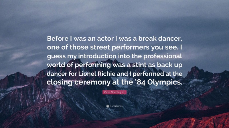 Cuba Gooding, Jr. Quote: “Before I was an actor I was a break dancer, one of those street performers you see. I guess my introduction into the professional world of performing was a stint as back up dancer for Lionel Richie and I performed at the closing ceremony at the ’84 Olympics.”