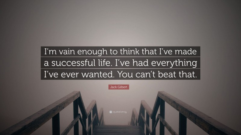 Jack Gilbert Quote: “I’m vain enough to think that I’ve made a successful life. I’ve had everything I’ve ever wanted. You can’t beat that.”