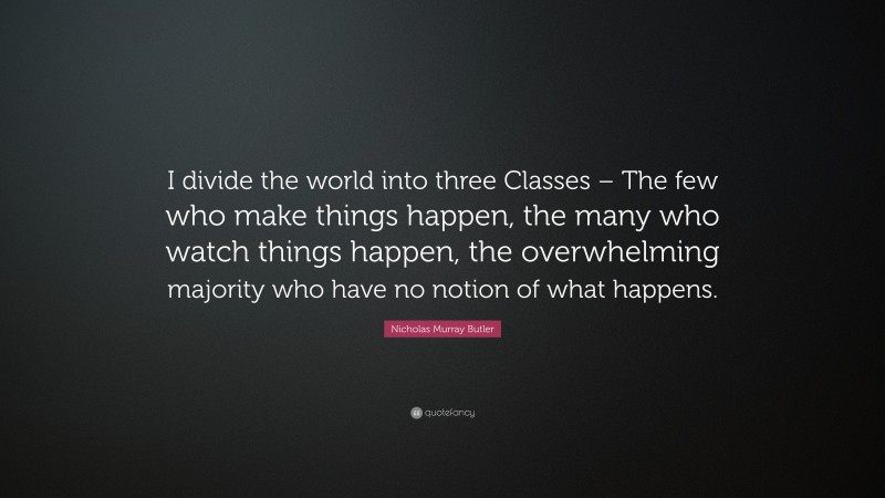 Nicholas Murray Butler Quote: “I divide the world into three Classes – The few who make things happen, the many who watch things happen, the overwhelming majority who have no notion of what happens.”