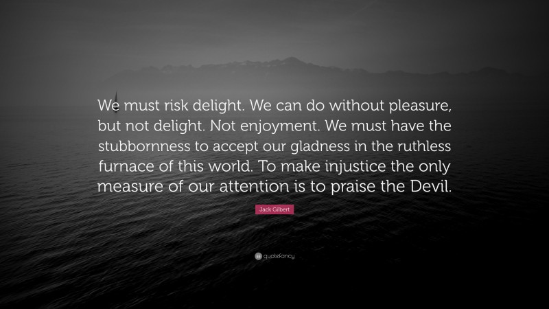 Jack Gilbert Quote: “We must risk delight. We can do without pleasure, but not delight. Not enjoyment. We must have the stubbornness to accept our gladness in the ruthless furnace of this world. To make injustice the only measure of our attention is to praise the Devil.”