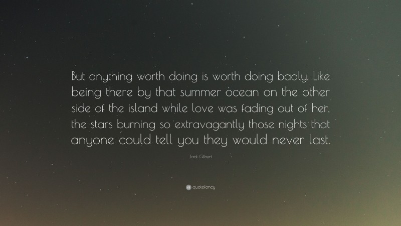 Jack Gilbert Quote: “But anything worth doing is worth doing badly. Like being there by that summer ocean on the other side of the island while love was fading out of her, the stars burning so extravagantly those nights that anyone could tell you they would never last.”