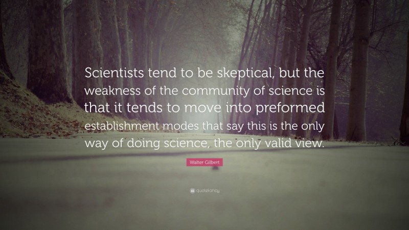Walter Gilbert Quote: “Scientists tend to be skeptical, but the weakness of the community of science is that it tends to move into preformed establishment modes that say this is the only way of doing science, the only valid view.”