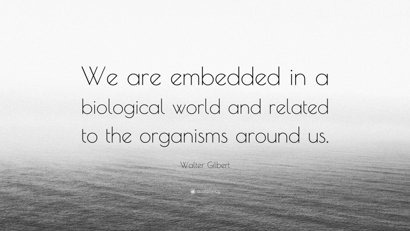 Walter Gilbert Quote: “We are embedded in a biological world and related to the organisms around us.”