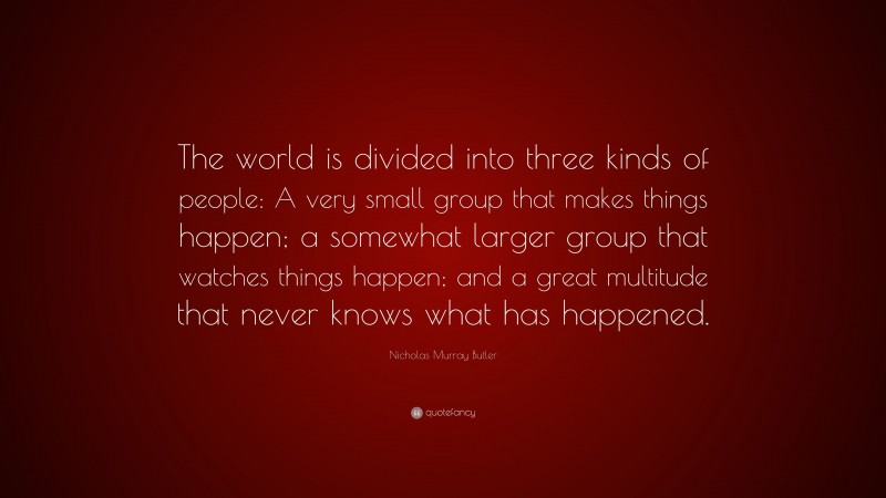 Nicholas Murray Butler Quote: “The world is divided into three kinds of people: A very small group that makes things happen; a somewhat larger group that watches things happen; and a great multitude that never knows what has happened.”
