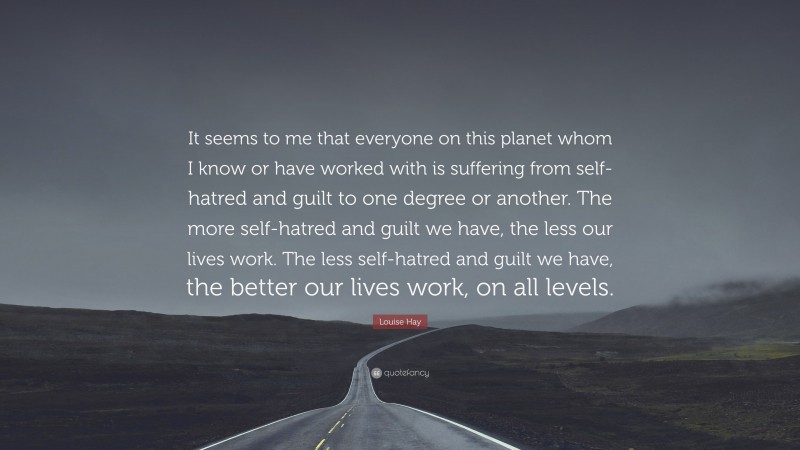 Louise Hay Quote: “It seems to me that everyone on this planet whom I know or have worked with is suffering from self-hatred and guilt to one degree or another. The more self-hatred and guilt we have, the less our lives work. The less self-hatred and guilt we have, the better our lives work, on all levels.”