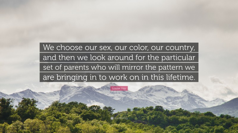 Louise Hay Quote: “We choose our sex, our color, our country, and then we look around for the particular set of parents who will mirror the pattern we are bringing in to work on in this lifetime.”