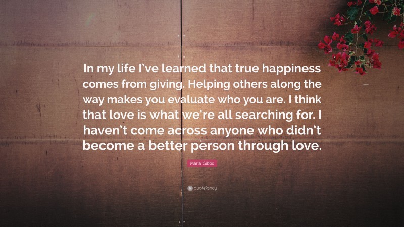 Marla Gibbs Quote: “In my life I’ve learned that true happiness comes from giving. Helping others along the way makes you evaluate who you are. I think that love is what we’re all searching for. I haven’t come across anyone who didn’t become a better person through love.”