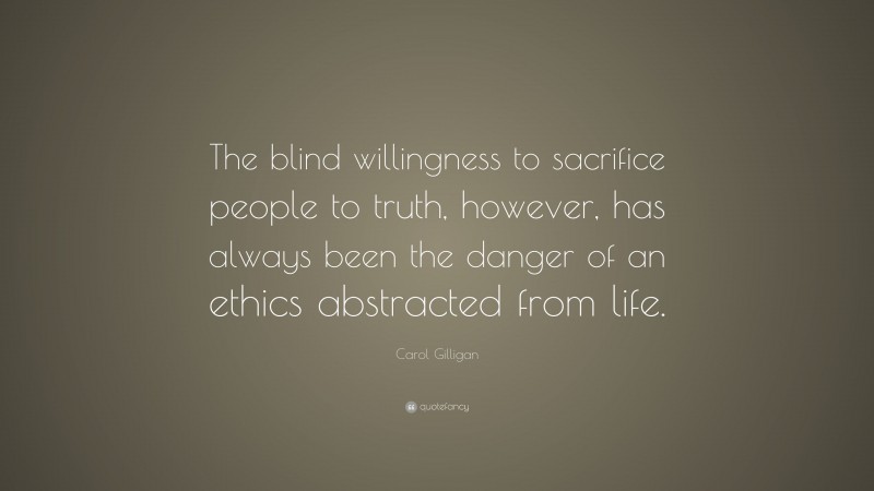 Carol Gilligan Quote: “The blind willingness to sacrifice people to truth, however, has always been the danger of an ethics abstracted from life.”