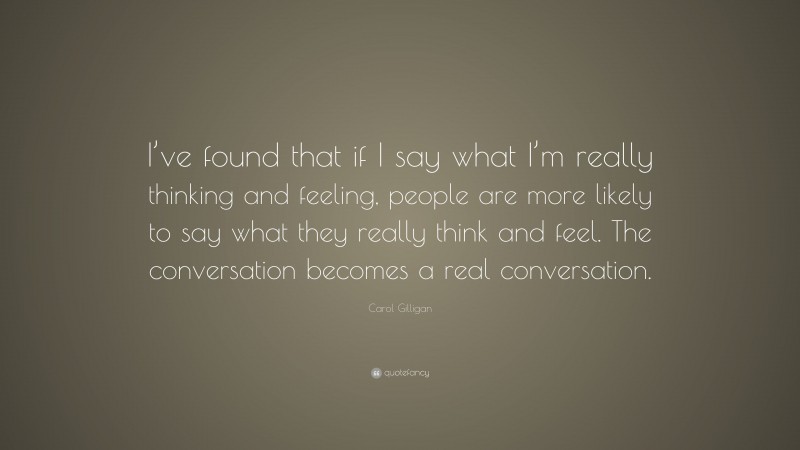 Carol Gilligan Quote: “I’ve found that if I say what I’m really thinking and feeling, people are more likely to say what they really think and feel. The conversation becomes a real conversation.”