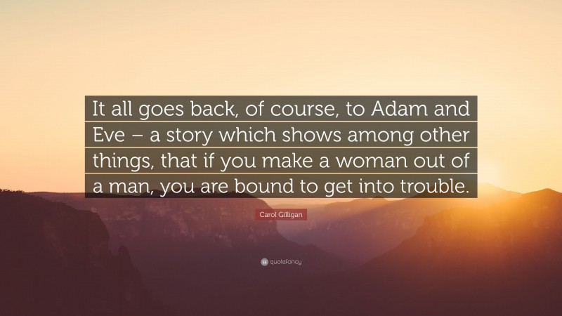 Carol Gilligan Quote: “It all goes back, of course, to Adam and Eve – a story which shows among other things, that if you make a woman out of a man, you are bound to get into trouble.”