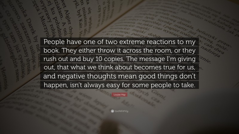 Louise Hay Quote: “People have one of two extreme reactions to my book. They either throw it across the room, or they rush out and buy 10 copies. The message I’m giving out, that what we think about becomes true for us, and negative thoughts mean good things don’t happen, isn’t always easy for some people to take.”