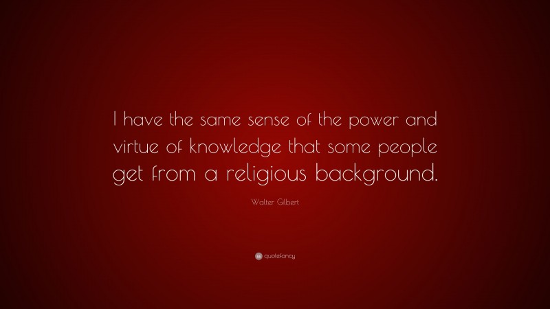 Walter Gilbert Quote: “I have the same sense of the power and virtue of knowledge that some people get from a religious background.”