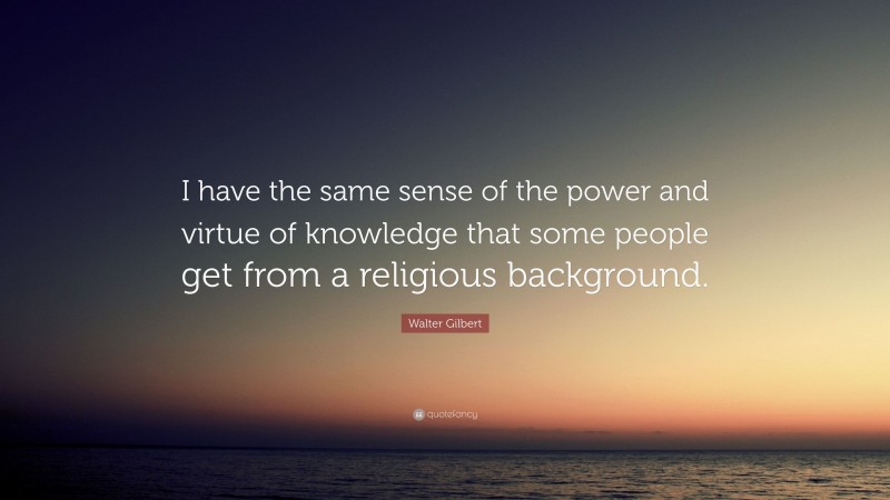 Walter Gilbert Quote: “I have the same sense of the power and virtue of knowledge that some people get from a religious background.”