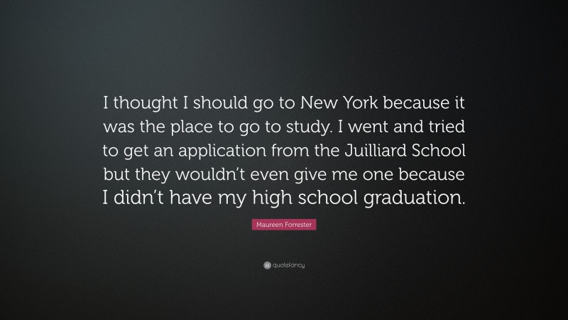 Maureen Forrester Quote: “I thought I should go to New York because it was the place to go to study. I went and tried to get an application from the Juilliard School but they wouldn’t even give me one because I didn’t have my high school graduation.”