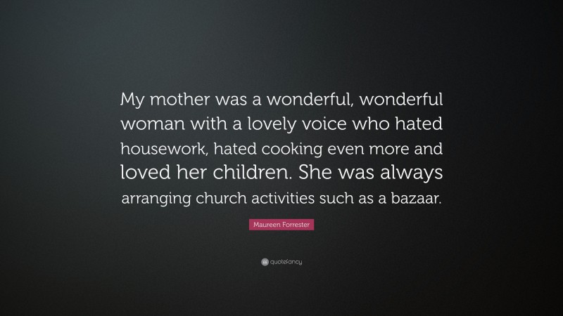 Maureen Forrester Quote: “My mother was a wonderful, wonderful woman with a lovely voice who hated housework, hated cooking even more and loved her children. She was always arranging church activities such as a bazaar.”