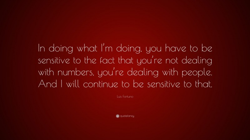 Luis Fortuno Quote: “In doing what I’m doing, you have to be sensitive to the fact that you’re not dealing with numbers, you’re dealing with people. And I will continue to be sensitive to that.”