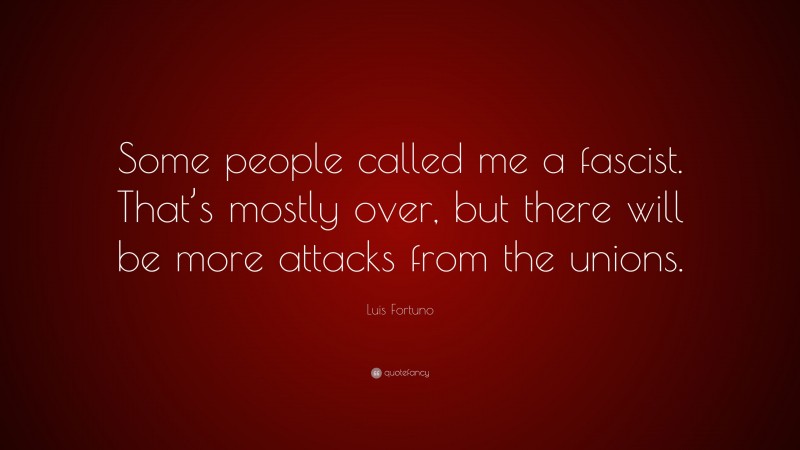 Luis Fortuno Quote: “Some people called me a fascist. That’s mostly over, but there will be more attacks from the unions.”