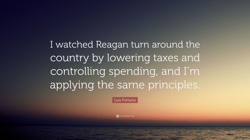 Luis Fortuno Quote: “I watched Reagan turn around the country by lowering taxes and controlling spending, and I’m applying the same principles.”