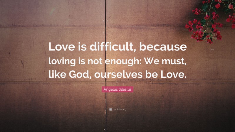 Angelus Silesius Quote: “Love is difficult, because loving is not enough: We must, like God, ourselves be Love.”