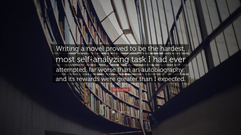 Dick Francis Quote: “Writing a novel proved to be the hardest, most self-analyzing task I had ever attempted, far worse than an autobiography: and its rewards were greater than I expected.”