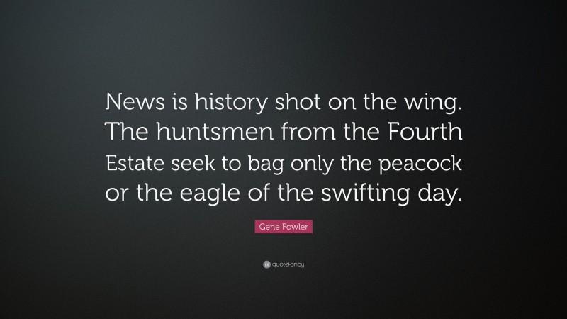 Gene Fowler Quote: “News is history shot on the wing. The huntsmen from the Fourth Estate seek to bag only the peacock or the eagle of the swifting day.”