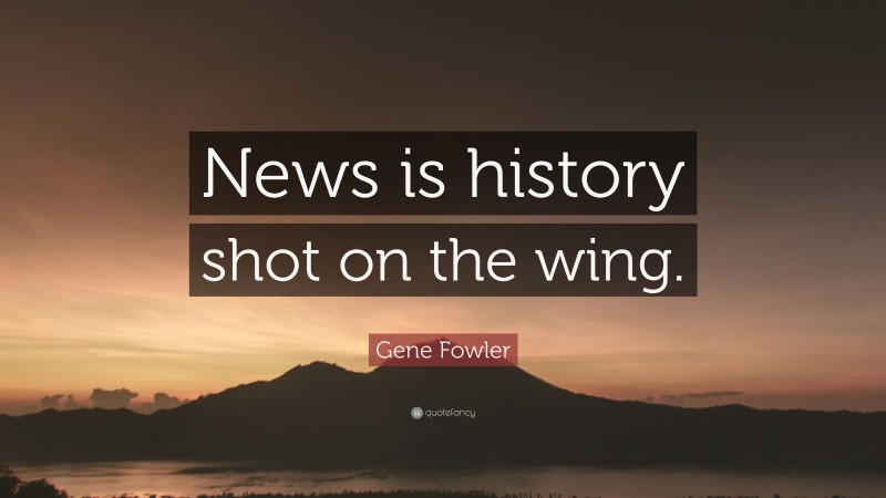 Gene Fowler Quote: “News is history shot on the wing.”