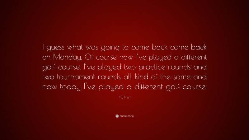 Ray Floyd Quote: “I guess what was going to come back came back on Monday. Of course now I’ve played a different golf course. I’ve played two practice rounds and two tournament rounds all kind of the same and now today I’ve played a different golf course.”