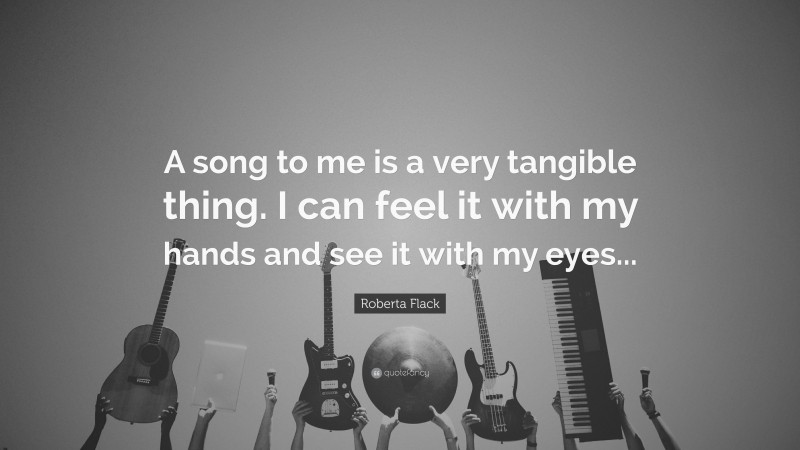 Roberta Flack Quote: “A song to me is a very tangible thing. I can feel it with my hands and see it with my eyes...”