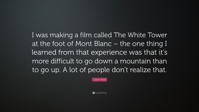 Glenn Ford Quote: “I was making a film called The White Tower at the foot of Mont Blanc – the one thing I learned from that experience was that it’s more difficult to go down a mountain than to go up. A lot of people don’t realize that.”