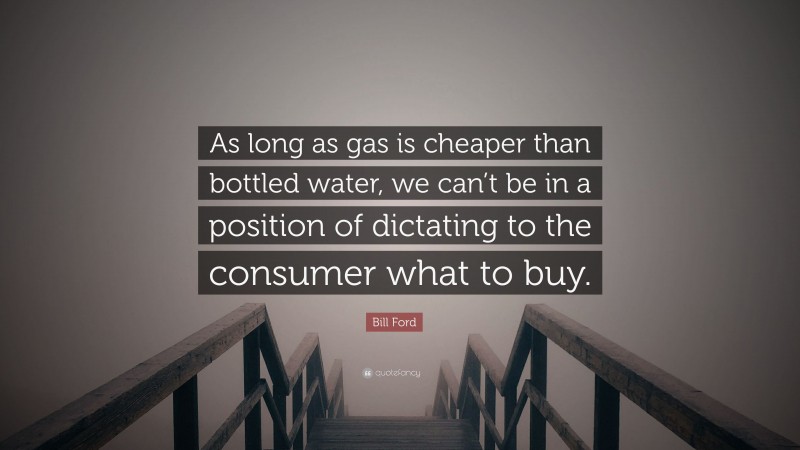 Bill Ford Quote: “As long as gas is cheaper than bottled water, we can’t be in a position of dictating to the consumer what to buy.”