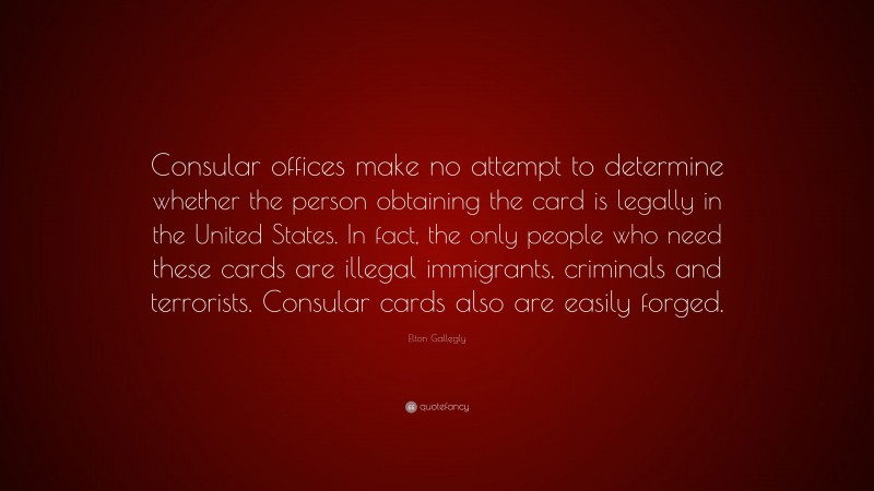 Elton Gallegly Quote: “Consular offices make no attempt to determine whether the person obtaining the card is legally in the United States. In fact, the only people who need these cards are illegal immigrants, criminals and terrorists. Consular cards also are easily forged.”