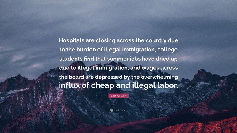 Elton Gallegly Quote: “Hospitals are closing across the country due to the burden of illegal immigration, college students find that summer jobs have dried up due to illegal immigration, and wages across the board are depressed by the overwhelming influx of cheap and illegal labor.”