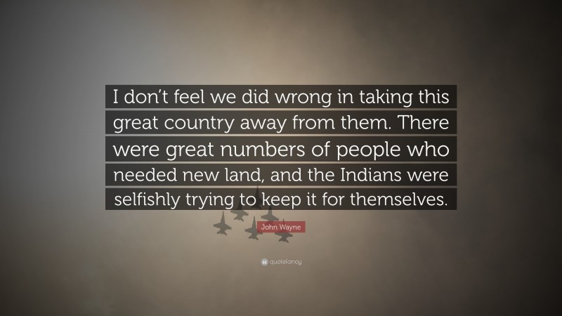 John Wayne Quote: “I don’t feel we did wrong in taking this great country away from them. There were great numbers of people who needed new land, and the Indians were selfishly trying to keep it for themselves.”