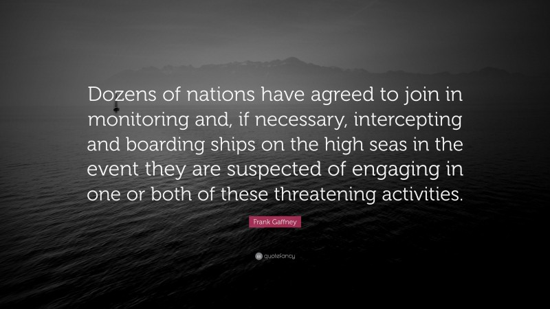 Frank Gaffney Quote: “Dozens of nations have agreed to join in monitoring and, if necessary, intercepting and boarding ships on the high seas in the event they are suspected of engaging in one or both of these threatening activities.”