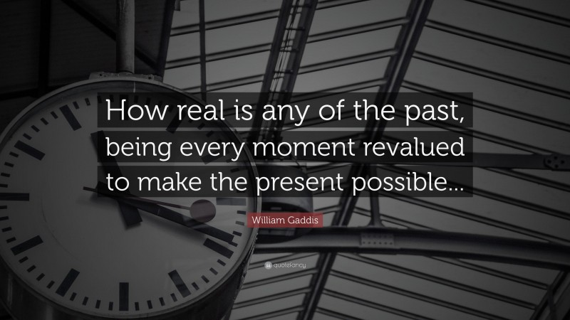 William Gaddis Quote: “How real is any of the past, being every moment revalued to make the present possible...”